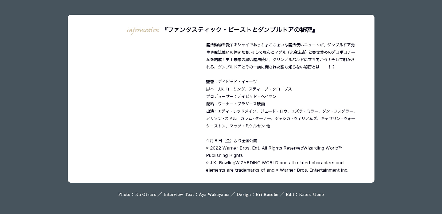 『ファンタスティック・ビーストとダンブルドアの秘密』 魔法動物を愛するシャイでおっちょこちょいな魔法使いニュートが、ダンブルドア先生や魔法使いの仲間たち、そしてなんとマグル（非魔法族）と寄せ集めのデコボコチームを結成！史上最悪の黒い魔法使い、グリンデルバルドに立ち向かう！そして明かされる、ダンブルドアとその一族に隠された誰も知らない秘密とは――！？ 監督：デイビッド・イェーツ 脚本：J.K.ローリング、スティーブ・クローブス プロデューサー：デイビッド・ヘイマン 配給：ワーナー・ブラザース映画 出演：エディ・レッドメイン、ジュード・ロウ、エズラ・ミラー、ダン・フォグラー、アリソン・スドル、カラム・ターナー、ジェシカ・ウィリアムズ、キャサリン・ウォーターストン、マッツ・ミケルセン 他 4月8日（金）より全国公開