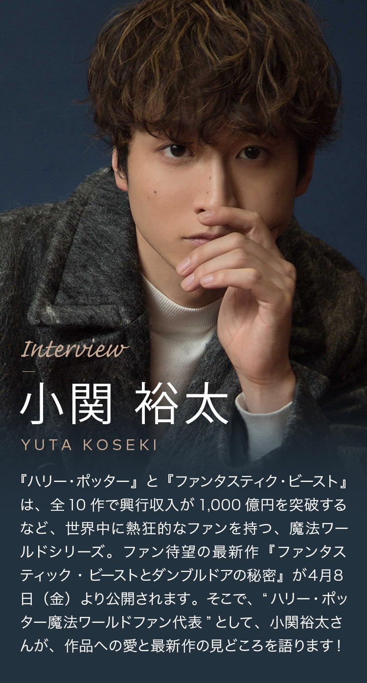 Interview 小関 裕太 『ハリー・ポッター』と『ファンタスティク・ビースト』は、全10作で興行収入が1,000億円を突破するなど、世界中に熱狂的なファンを持つ、魔法ワールドシリーズ。ファン待望の最新作『ファンタスティック・ビーストとダンブルドアの秘密』が４月８日（金）より公開されます。そこで、“ハリー・ポッター魔法ワールドファン代表”として、小関裕太さんが、作品への愛と最新作の見どころを語ります！