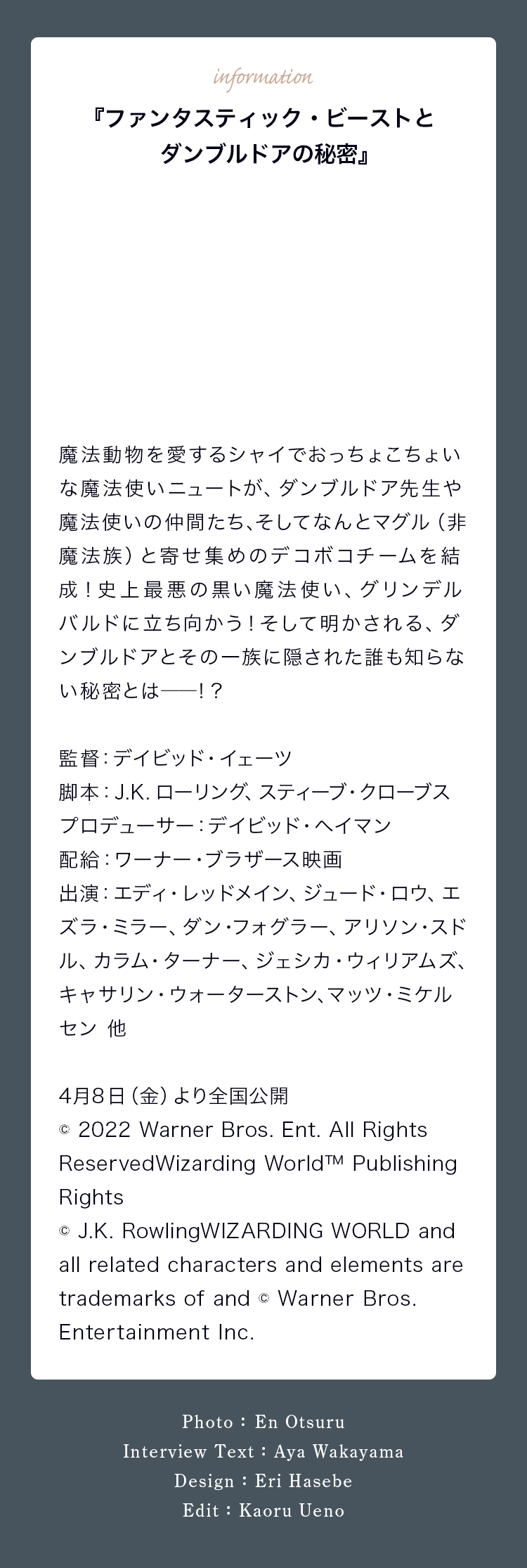 『ファンタスティック・ビーストとダンブルドアの秘密』 魔法動物を愛するシャイでおっちょこちょいな魔法使いニュートが、ダンブルドア先生や魔法使いの仲間たち、そしてなんとマグル（非魔法族）と寄せ集めのデコボコチームを結成！史上最悪の黒い魔法使い、グリンデルバルドに立ち向かう！そして明かされる、ダンブルドアとその一族に隠された誰も知らない秘密とは――！？ 監督：デイビッド・イェーツ 脚本：J.K.ローリング、スティーブ・クローブス プロデューサー：デイビッド・ヘイマン 配給：ワーナー・ブラザース映画 出演：エディ・レッドメイン、ジュード・ロウ、エズラ・ミラー、ダン・フォグラー、アリソン・スドル、カラム・ターナー、ジェシカ・ウィリアムズ、キャサリン・ウォーターストン、マッツ・ミケルセン 他 4月8日（金）より全国公開