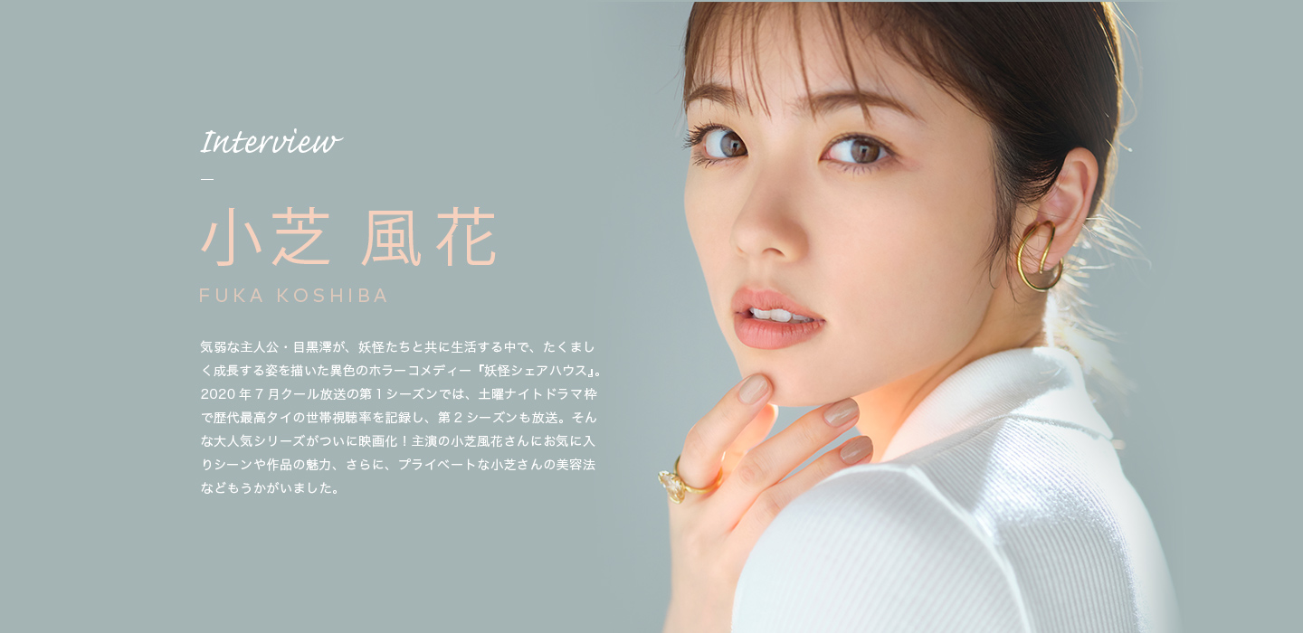 Interview 小芝 風花 気弱な主人公・目黒澪が、妖怪たちと共に生活する中で、たくましく成長する姿を描いた異色のホラーコメディー『妖怪シェアハウス』。2020年7月クール放送の第１シーズンでは、土曜ナイトドラマ枠で歴代最高タイの世帯視聴率を記録し、第2シーズンも放送。そんな大人気シリーズがついに映画化！主演の小芝風花さんにお気に入りシーンや作品の魅力、さらに、プライベートな小芝さんの美容法などもうかがいました。