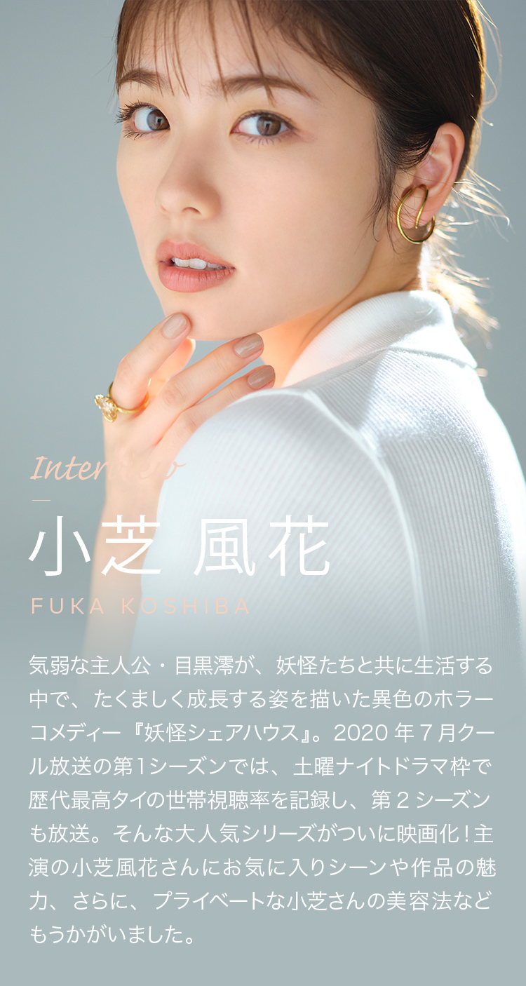 Interview 小芝 風花 気弱な主人公・目黒澪が、妖怪たちと共に生活する中で、たくましく成長する姿を描いた異色のホラーコメディー『妖怪シェアハウス』。2020年7月クール放送の第１シーズンでは、土曜ナイトドラマ枠で歴代最高タイの世帯視聴率を記録し、第2シーズンも放送。そんな大人気シリーズがついに映画化！主演の小芝風花さんにお気に入りシーンや作品の魅力、さらに、プライベートな小芝さんの美容法などもうかがいました。