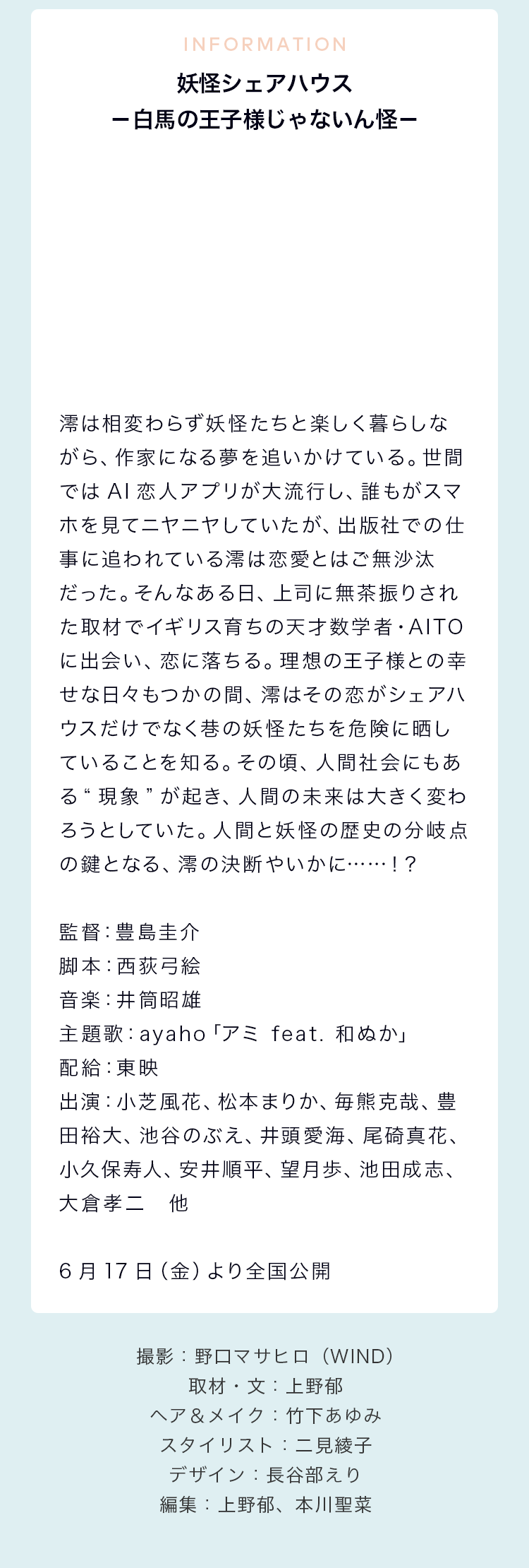 INFORMATION 妖怪シェアハウス－白馬の王子様じゃないん怪－ 澪は相変わらず妖怪たちと楽しく暮らしながら、作家になる夢を追いかけている。世間ではAI恋人アプリが大流行し、誰もがスマホを見てニヤニヤしていたが、出版社での仕事に追われている澪は恋愛とはご無沙汰だった。そんなある日、上司に無茶振りされた取材でイギリス育ちの天才数学者・AITOに出会い、恋に落ちる。理想の王子様との幸せな日々もつかの間、澪はその恋がシェアハウスだけでなく巷の妖怪たちを危険に晒していることを知る。その頃、人間社会にもある“現象”が起き、人間の未来は大きく変わろうとしていた。人間と妖怪の歴史の分岐点の鍵となる、澪の決断やいかに……！？ 監督：豊島圭介 脚本：西荻弓絵 音楽：井筒昭雄 主題歌：ayaho「アミ feat. 和ぬか」 配給：東映 出演：小芝風花、松本まりか、毎熊克哉、豊田裕大、池谷のぶえ、井頭愛海、尾碕真花、小久保寿人、安井順平、望月歩、池田成志、大倉孝二　他 6月17日（金）より全国公開 撮影：野口マサヒロ（WIND）／取材・文：上野郁／ヘア＆メイク：竹下あゆみ／スタイリスト：二見綾子 デザイン：長谷部えり／編集：上野郁、本川聖菜