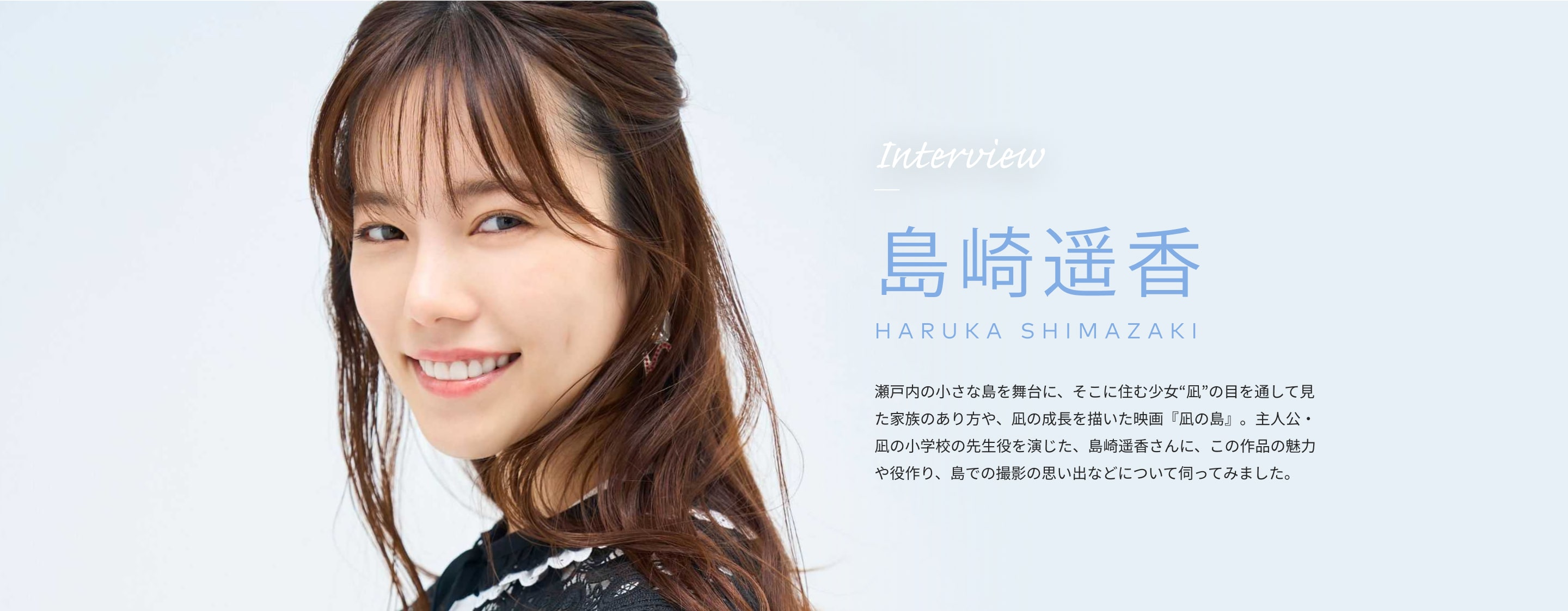 Interview 島崎遥香 HARUKA SHIMAZAKI 瀬戸内の小さな島を舞台に、そこに住む少女“凪”の目を通して見た家族のあり方や、凪の成長を描いた映画『凪の島』。主人公・凪の小学校の先生役を演じた、島崎遥香さんに、この作品の魅力や役作り、島での撮影の思い出などについて伺ってみました。
