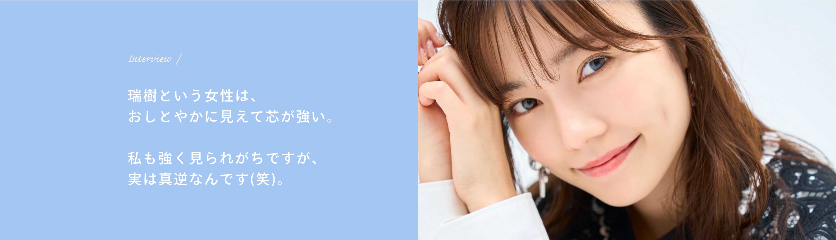 Interview 瑞樹という女性は、おしとやかに見えて芯が強い。私も強く見られがちですが、実は真逆なんです(笑)。