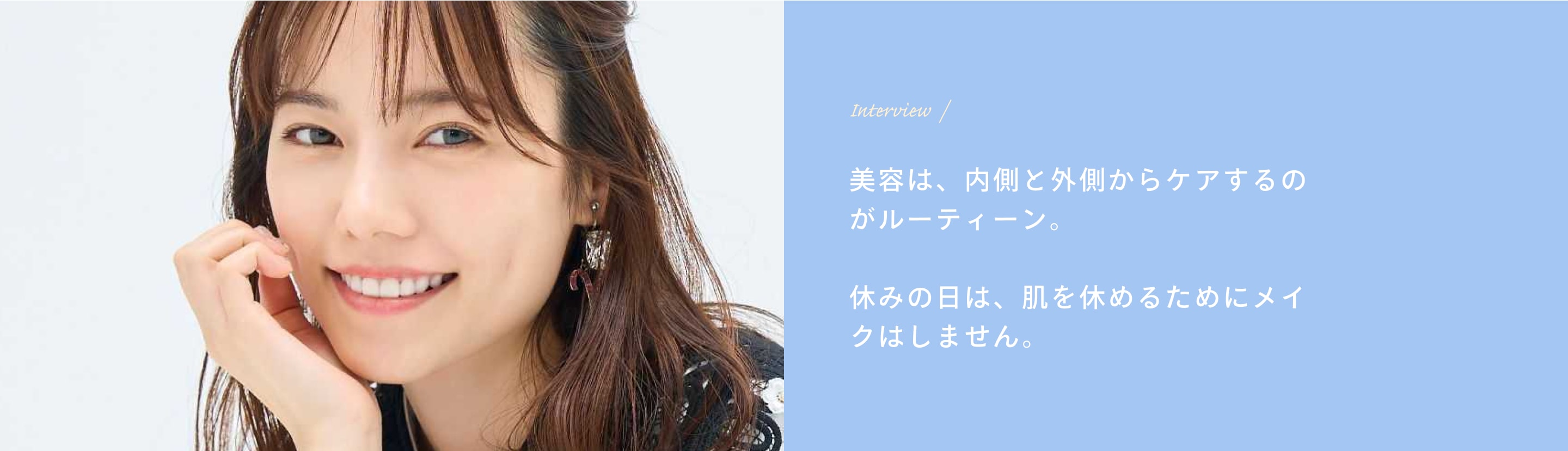 Interview 美容は、内側と外側からケアするのがルーティーン。休みの日は、肌を休めるためにメイクはしません。