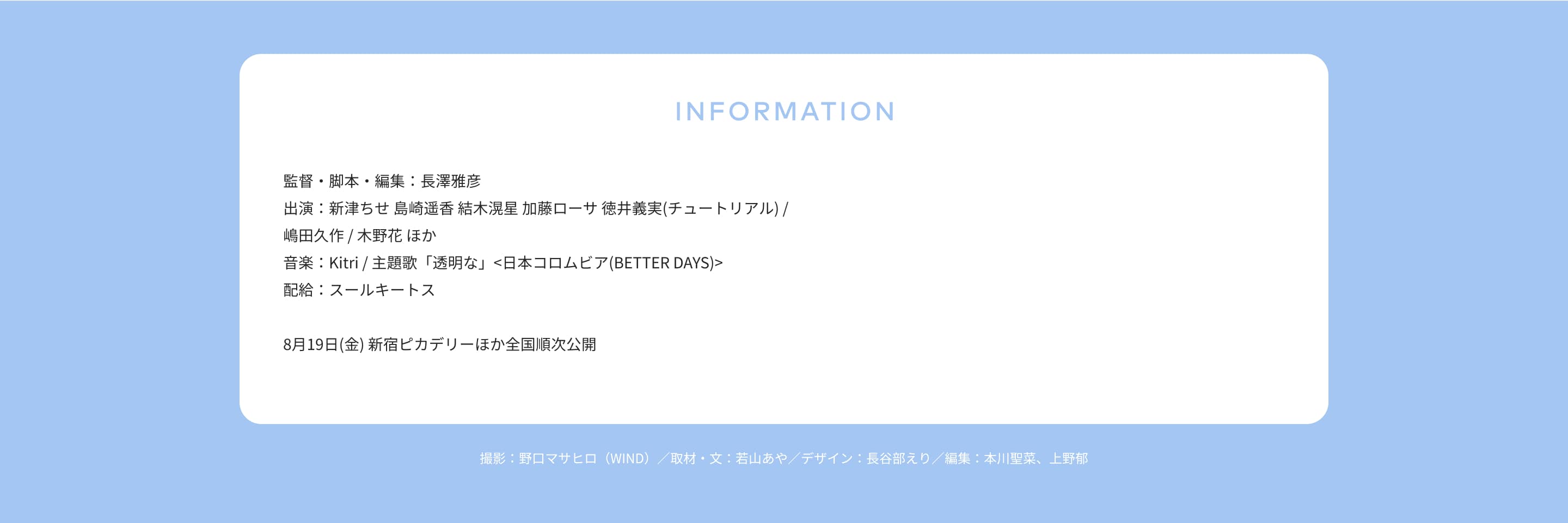 INFORMATION 監督・脚本・編集：長澤雅彦 出演：新津ちせ 島崎遥香 結木滉星 加藤ローサ 徳井義実(チュートリアル) / 嶋田久作 / 木野花 ほか 音楽：Kitri / 主題歌「透明な」<日本コロムビア(BETTER DAYS)> 配給：スールキートス 8月19日(金) 新宿ピカデリーほか全国順次公開