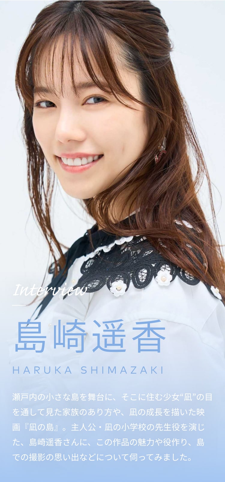 Interview 島崎遥香 HARUKA SHIMAZAKI 瀬戸内の小さな島を舞台に、そこに住む少女“凪”の目を通して見た家族のあり方や、凪の成長を描いた映画『凪の島』。主人公・凪の小学校の先生役を演じた、島崎遥香さんに、この作品の魅力や役作り、島での撮影の思い出などについて伺ってみました。