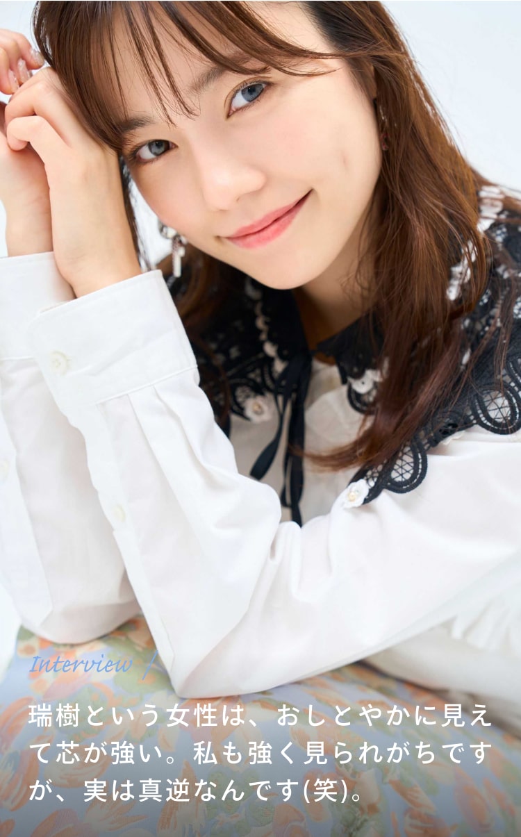 Interview 瑞樹という女性は、おしとやかに見えて芯が強い。私も強く見られがちですが、実は真逆なんです(笑)。
