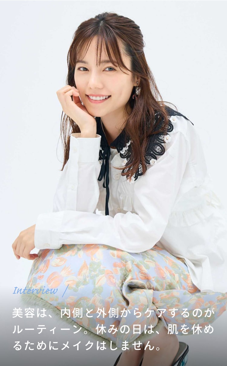 Interview 美容は、内側と外側からケアするのがルーティーン。休みの日は、肌を休めるためにメイクはしません。