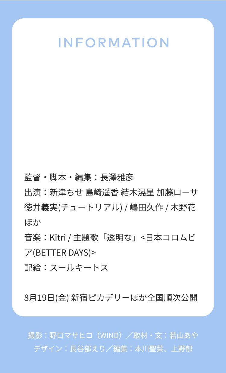 INFORMATION 監督・脚本・編集：長澤雅彦 出演：新津ちせ 島崎遥香 結木滉星 加藤ローサ 徳井義実(チュートリアル) / 嶋田久作 / 木野花 ほか 音楽：Kitri / 主題歌「透明な」<日本コロムビア(BETTER DAYS)> 配給：スールキートス 8月19日(金) 新宿ピカデリーほか全国順次公開