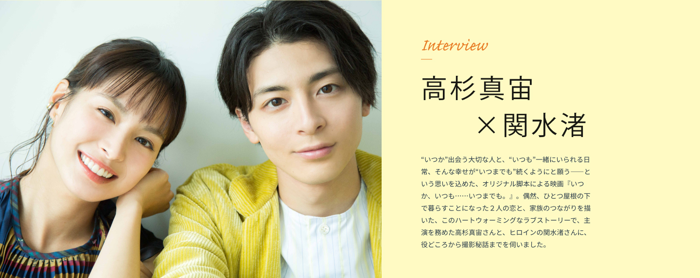 Interview 高杉真宙 × 関水渚 “いつか”出会う大切な人と、“いつも”一緒にいられる日常、そんな幸せが“いつまでも”続くようにと願う――という思いを込めた、オリジナル脚本による映画『いつか、いつも……いつまでも。』。偶然、ひとつ屋根の下で暮らすことになった２人の恋と、家族のつながりを描いた、このハートウォーミングなラブストーリーで、主演を務めた高杉真宙さんと、ヒロインの関水渚さんに、役どころから撮影秘話までを伺いました。