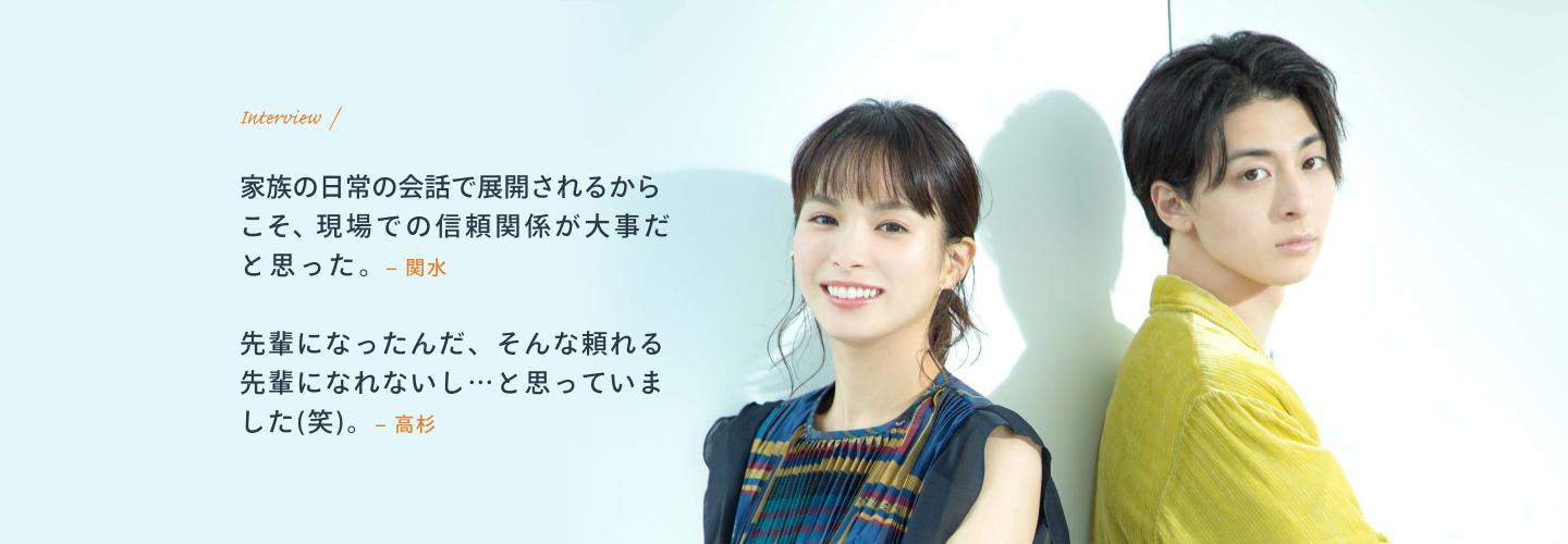 Interview / 関水:家族の日常の会話で展開されるからこそ、現場での信頼関係が大事だと思った。 高杉:先輩になったんだ、そんな頼れる先輩になれないし…と思っていました(笑)。