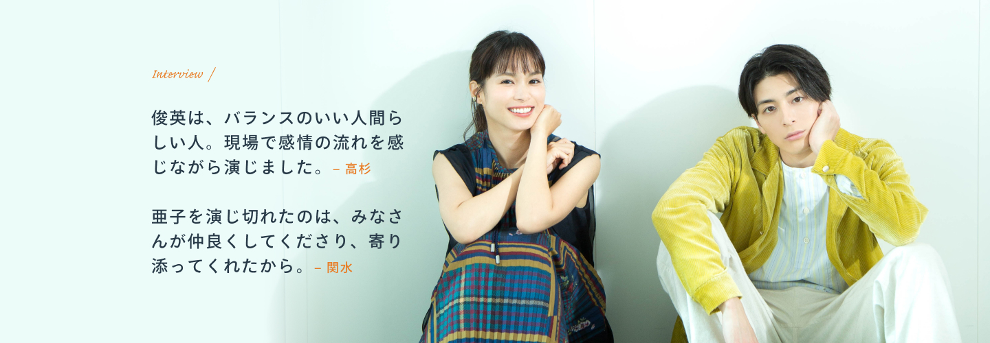 Interview / 高杉:俊英は、バランスのいい人間らしい人。現場で感情の流れを感じながら演じました。 関水:亜子を演じ切れたのは、みなさんが仲良くしてくださり、寄り添ってくれたから。