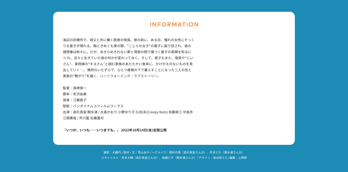 INFORMATION 海辺の診療所で、祖父と共に働く医者の俊英。彼の前に、ある日、憧れの女性にそっくりな亜子が現れる。胸ときめくも束の間、“こじらせ女子”の亜子に振り回され、彼の理想像は粉々に。だが、あきらめきれない夢と現実の間で傷つく亜子の素顔を知るにつ れ、淡々と生きていた彼の何かが変わってゆく。そして、亜子もまた、俊英や“じいさん”、家政婦の“キヨさん”と囲む家族のあたたかい食卓に、かけがえのないものを見出していく…。 偶然のいたずらで、ひとつ屋根の下で暮らすことになった二人の恋と家族の“繋がり”を描く、ハートウォーミング・ラブストーリー。 監督：長崎俊一 脚本：矢沢由美 音楽：江藤直子 配給：バンダイナムコフィルムワークス 出演：高杉真宙 関水渚 / 水島かおり 小野ゆり子 DJ松永(Creepy Nuts) 佐藤貢三 中島歩 江頭勇哉 / 芹川藍 石橋蓮司 『いつか、いつも……いつまでも。』 2022年10月14日(金)全国公開