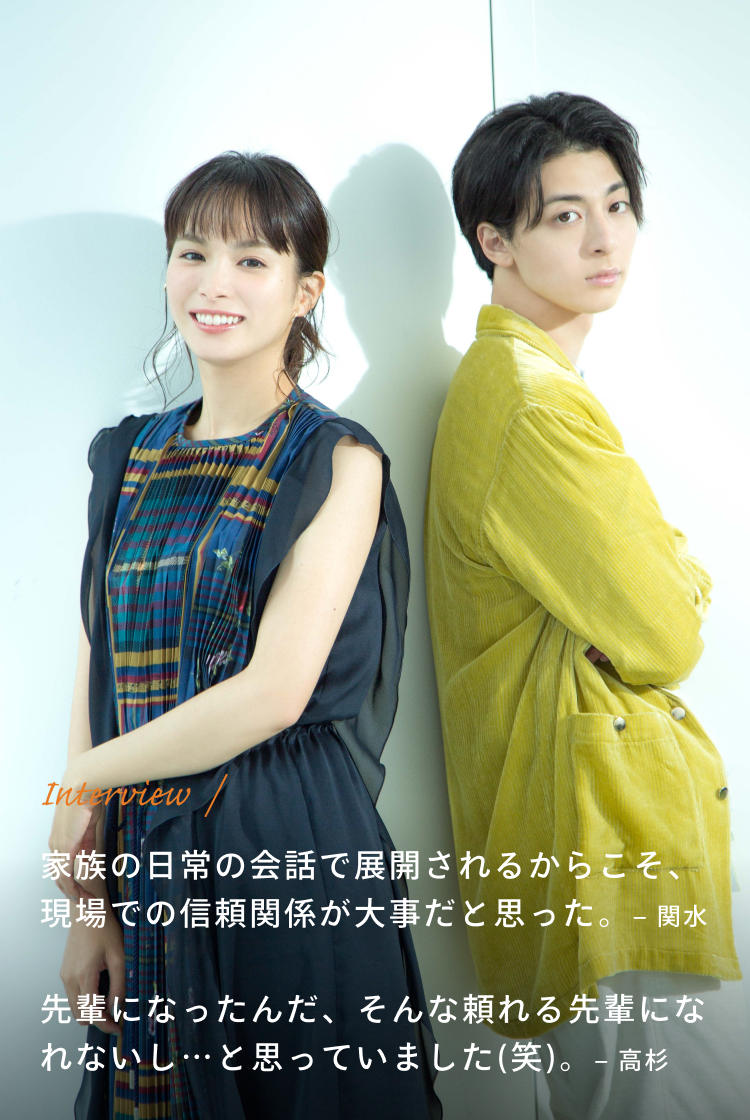 Interview / 関水:家族の日常の会話で展開されるからこそ、現場での信頼関係が大事だと思った。 高杉:先輩になったんだ、そんな頼れる先輩になれないし…と思っていました(笑)。