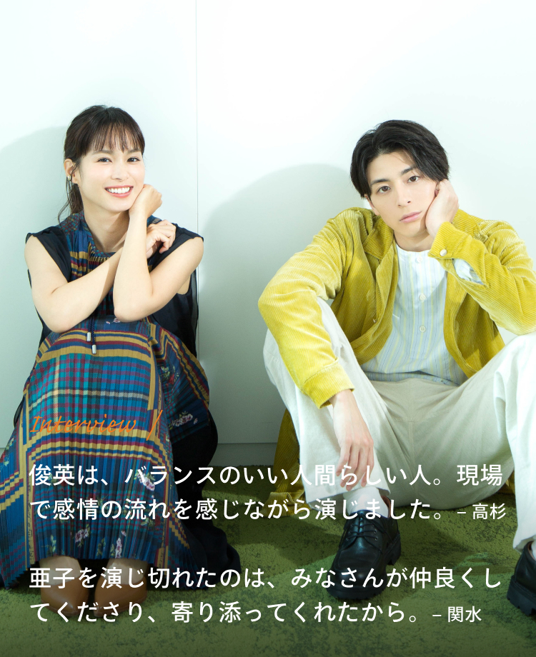 Interview / 高杉:俊英は、バランスのいい人間らしい人。現場で感情の流れを感じながら演じました。 関水:亜子を演じ切れたのは、みなさんが仲良くしてくださり、寄り添ってくれたから。