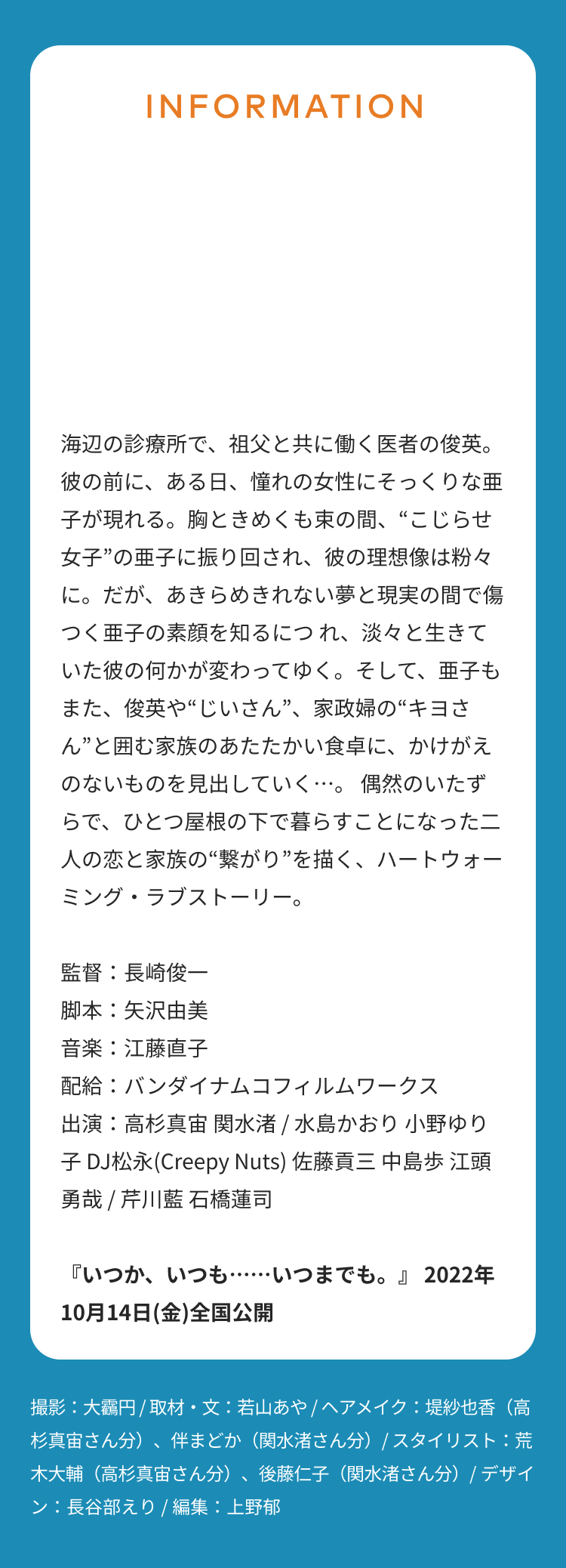 INFORMATION 海辺の診療所で、祖父と共に働く医者の俊英。彼の前に、ある日、憧れの女性にそっくりな亜子が現れる。胸ときめくも束の間、“こじらせ女子”の亜子に振り回され、彼の理想像は粉々に。だが、あきらめきれない夢と現実の間で傷つく亜子の素顔を知るにつ れ、淡々と生きていた彼の何かが変わってゆく。そして、亜子もまた、俊英や“じいさん”、家政婦の“キヨさん”と囲む家族のあたたかい食卓に、かけがえのないものを見出していく…。 偶然のいたずらで、ひとつ屋根の下で暮らすことになった二人の恋と家族の“繋がり”を描く、ハートウォーミング・ラブストーリー。 監督：長崎俊一 脚本：矢沢由美 音楽：江藤直子 配給：バンダイナムコフィルムワークス 出演：高杉真宙 関水渚 / 水島かおり 小野ゆり子 DJ松永(Creepy Nuts) 佐藤貢三 中島歩 江頭勇哉 / 芹川藍 石橋蓮司 『いつか、いつも……いつまでも。』 2022年10月14日(金)全国公開