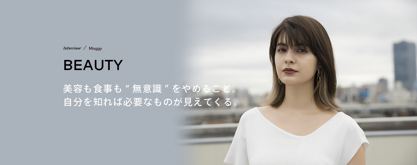 Interview／Maggy BEAUTY 美容も食事も“無意識”をやめること。自分を知れば必要なものが見えてくる