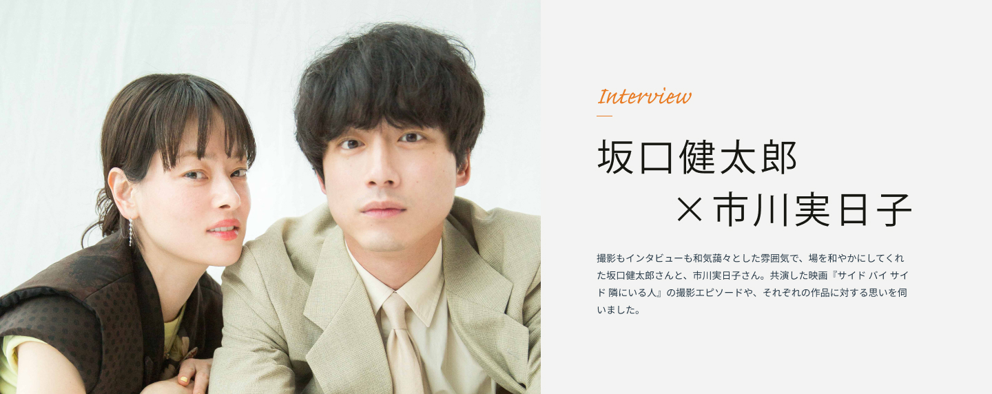 Interview 坂口健太郎×市川実日子 撮影もインタビューも和気藹々とした雰囲気で、場を和やかにしてくれた坂口健太郎さんと、市川実日子さん。共演した映画『サイド バイ サイド 隣にいる人』の撮影エピソードや、それぞれの作品に対する思いを伺いました。