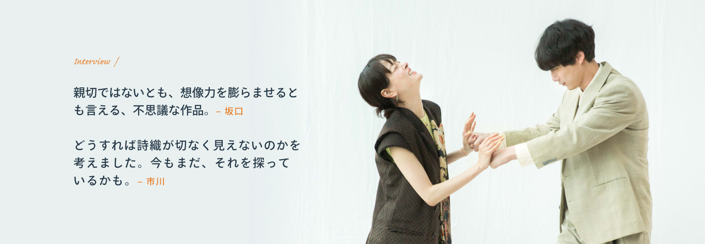 Interview 坂口「親切ではないとも、想像力を膨らませるとも言える、不思議な作品。」 市川「どうすれば詩織が切なく見えないのかを考えました。今もまだ、それを探っているかも。」