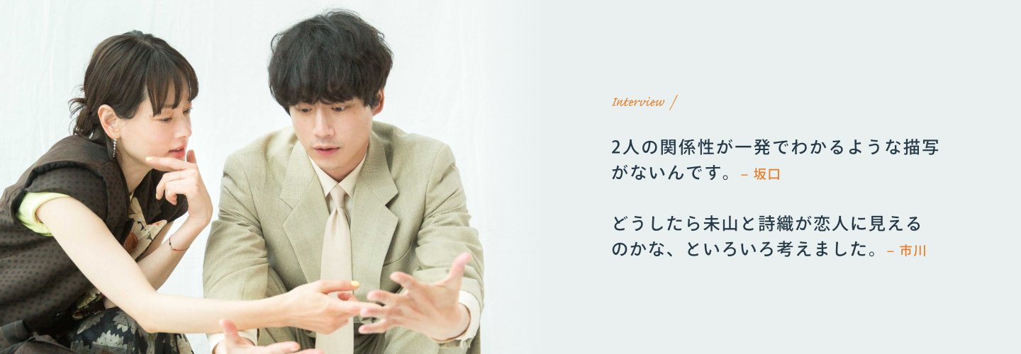 Interview 坂口「2人の関係性が一発でわかるような描写がないんです。」 市川「どうしたら未山と詩織が恋人に見えるのかな、といろいろ考えました。」