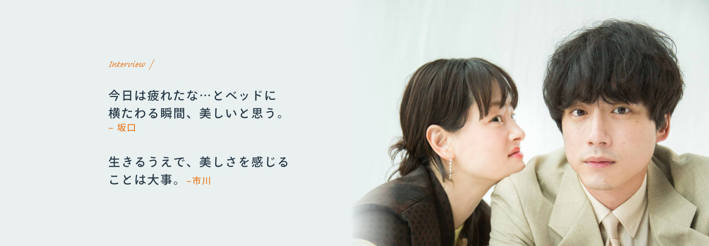 Interview 坂口「今日は疲れたな…とベッドに横たわる瞬間、美しいと思う。」 市川「生きるうえで、美しさを感じることは大事。」