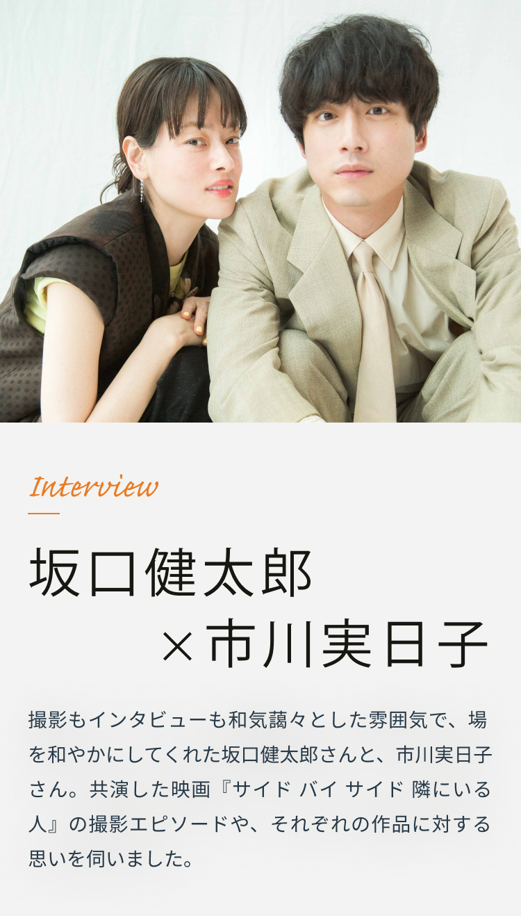 Interview 坂口健太郎×市川実日子 撮影もインタビューも和気藹々とした雰囲気で、場を和やかにしてくれた坂口健太郎さんと、市川実日子さん。共演した映画『サイド バイ サイド 隣にいる人』の撮影エピソードや、それぞれの作品に対する思いを伺いました。