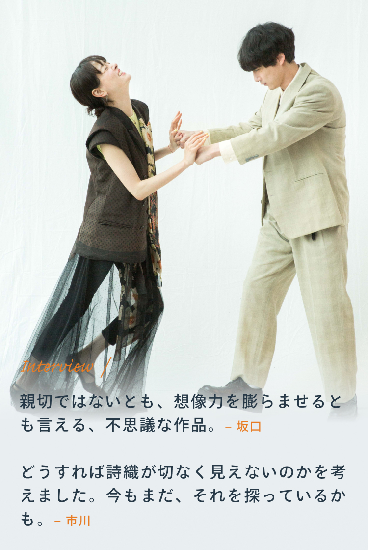 Interview 坂口「親切ではないとも、想像力を膨らませるとも言える、不思議な作品。」 市川「どうすれば詩織が切なく見えないのかを考えました。今もまだ、それを探っているかも。」
