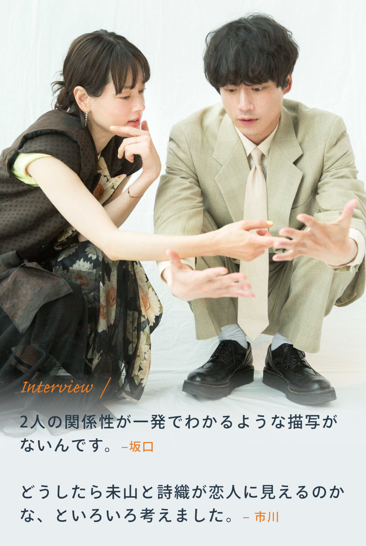 Interview 坂口「2人の関係性が一発でわかるような描写がないんです。」 市川「どうしたら未山と詩織が恋人に見えるのかな、といろいろ考えました。」