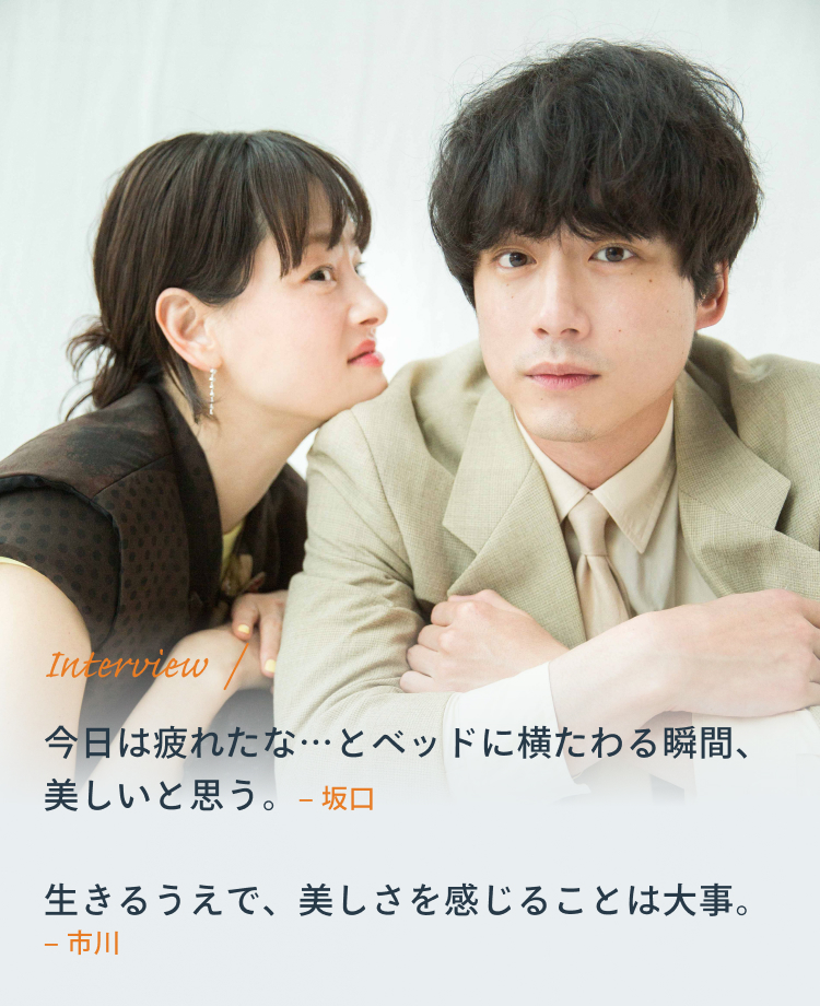 Interview 坂口「今日は疲れたな…とベッドに横たわる瞬間、美しいと思う。」 市川「生きるうえで、美しさを感じることは大事。」