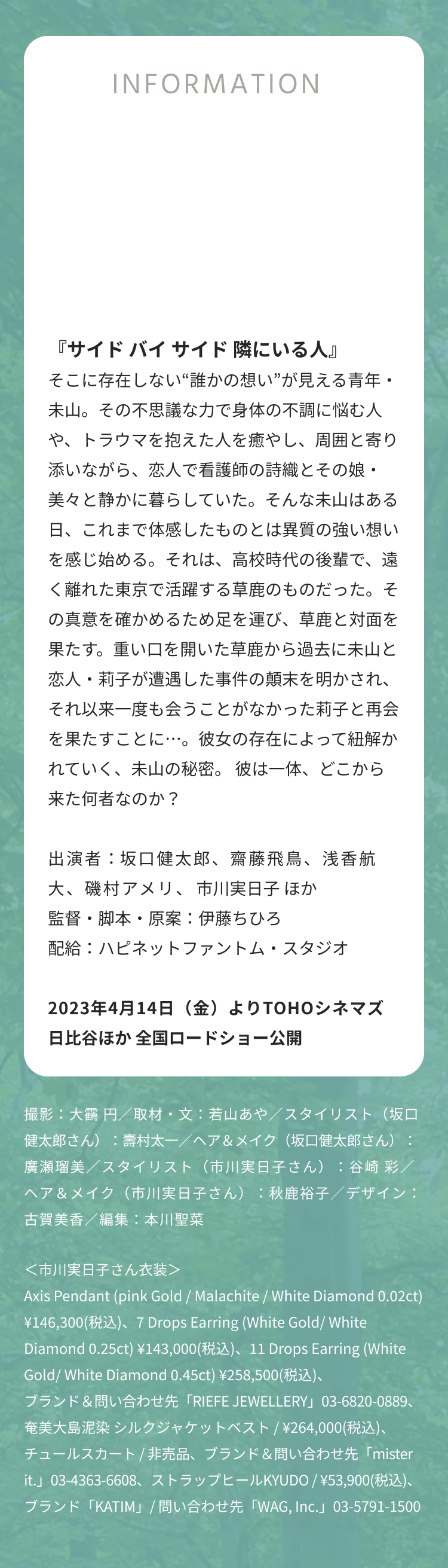 INFORMATION 『サイド バイ サイド 隣にいる人』 そこに存在しない“誰かの想い”が見える青年・未山。その不思議な力で身体の不調に悩む人や、トラウマを抱えた人を癒やし、周囲と寄り添いながら、恋人で看護師の詩織とその娘・美々と静かに暮らしていた。そんな未山はある日、これまで体感したものとは異質の強い想いを感じ始める。それは、高校時代の後輩で、遠く離れた東京で活躍する草鹿のものだった。その真意を確かめるため足を運び、草鹿と対面を果たす。重い口を開いた草鹿から過去に未山と恋人・莉子が遭遇した事件の顛末を明かされ、それ以来一度も会うことがなかった莉子と再会を果たすことに…。彼女の存在によって紐解かれていく、未山の秘密。 彼は一体、どこから来た何者なのか？ 出演者：坂口健太郎、齋藤飛鳥、浅香航大、磯村アメリ、市川実日子 ほか 監督・脚本・原案：伊藤ちひろ 配給：ハピネットファントム・スタジオ 2023年4月14日（金）よりTOHOシネマズ 日比谷ほか 全国ロードショー公開