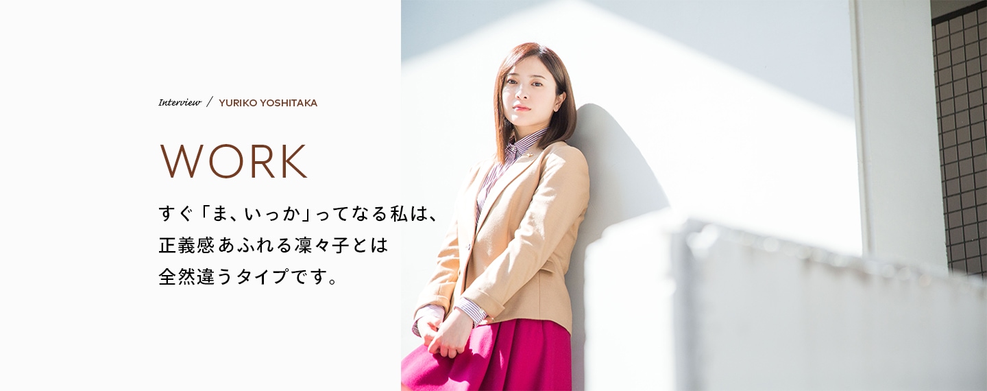 Interview／YURIKO YOSHITAKA WORK すぐ「ま、いっか」ってなる私は、正義感あふれる凛々子とは全然違うタイプです