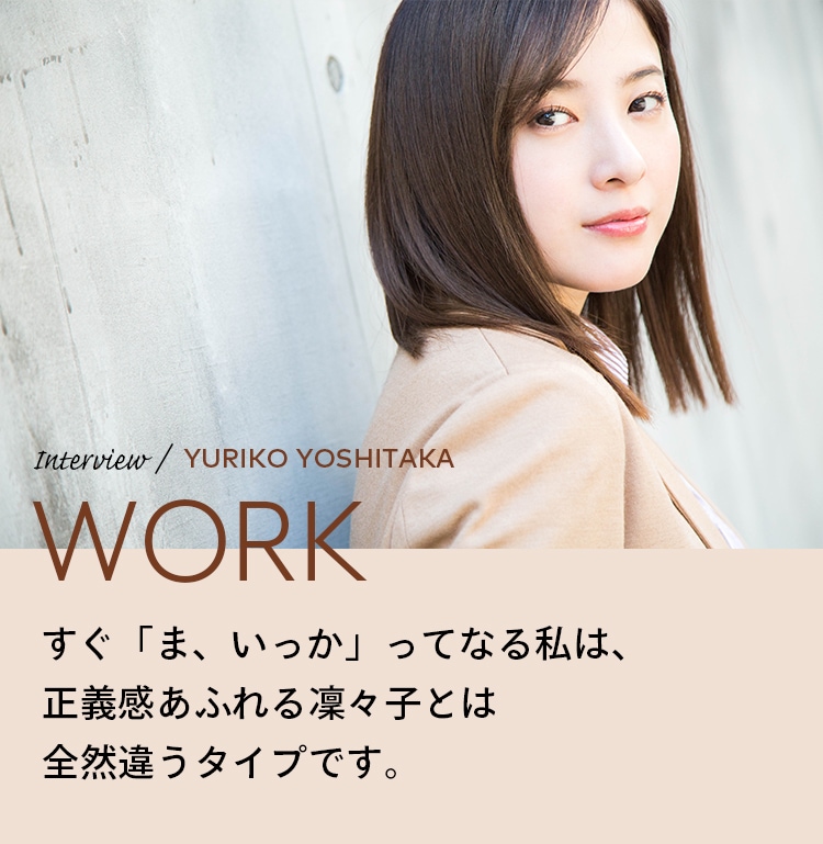 Interview／YURIKO YOSHITAKA WORK すぐ「ま、いっか」ってなる私は、正義感あふれる凛々子とは全然違うタイプです