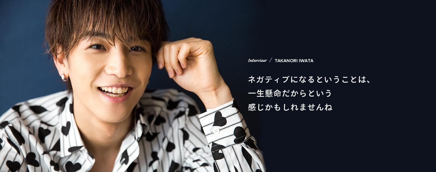 Interview／TAKANORI IWATA ネガティブになるということは、一生懸命だからという感じかもしれませんね