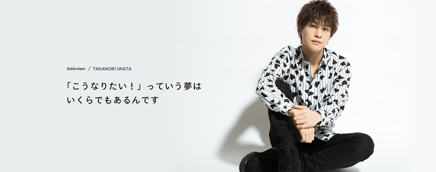 Interview／TAKANORI IWATA 「こうなりたい！」っていう夢はいくらでもあるんです