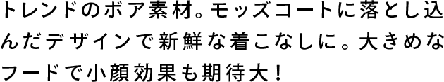 トレンドのボア素材。モッズコートに落とし込んだデザインで新鮮な着こなしに。大きめなフードで小顔効果も効果大！