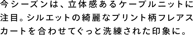 今シーズンは、立体感あるケーブルニットに注目。シルエットの綺麗なプリント柄フレアスカートを合わせてぐっと洗練された印象に。
