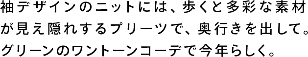 袖デザインのニットには、歩くと多彩な素材が見え隠れするプリーツで、奥行きを出して。グリーンのワントーンコーデで今年らしく。