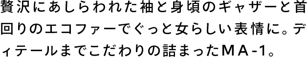 贅沢にあしらわれた袖と見頃のギャザーと首回りのエコファーでぐっと女らしい表情に。ディテールにまでこだわりの詰まったMA-1。