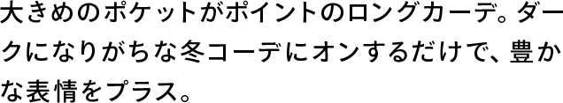 大きめのポケットがポイントのロングカーデ。ダークになりがちな冬コーデにオンするだけで、豊かな表情をプラス。