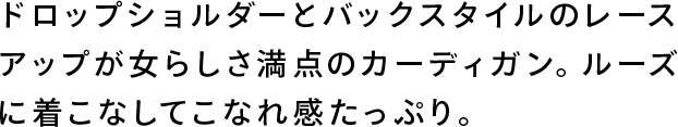 ドロップショルダーとバックスタイルのレースアップが女らしさ満点のカーディガン。ルーズに着こなしてこなれ感たっぷり。