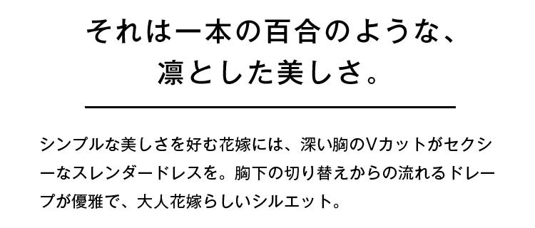 それは一本の百合のような、凛とした美しさ。 | シンプルな美しさを好む花嫁には、深い胸のVカットがセクシーなスレンダードレスを。胸下の切り替えからの流れるドレープが優雅で、大人花嫁らしいシルエット。
