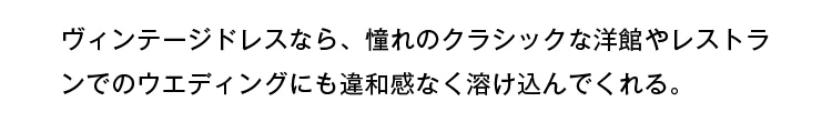ヴィンテージドレスなら、憧れのクラシックな洋館やレストランでのウェディングにも違和感なく溶け込んでくれる。
