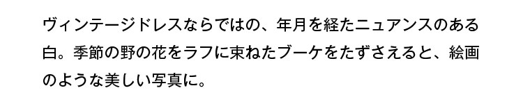 ヴィンテージドレスならではの、年月を経たニュアンスのある白。季節の野の花をラフに束ねたブーケをたずさえると、絵画のような美しい写真に。