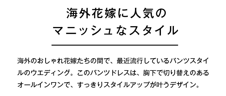 海外花嫁に人気のマニッシュなスタイル | 海外のおしゃれ花嫁たちの間で、最近流行しているパンツスタイルのウェディング。このパンツドレスは、胸下で切り替えのあるオールインワンで、すっきりスタイルアップが叶うデザイン。