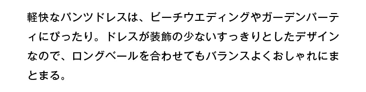 軽快なパンツドレスは、ビーチウェディングやガーデンパーティにぴったり。ドレスが装飾の少ないすっきりとしたデザインなので、ロングベールを合わせてもバランスよくおしゃれにまとまる。