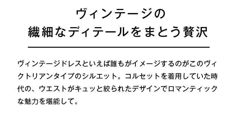 ヴィンテージの繊細なディテールをまとう贅沢 | ヴィンテージドレスといえば誰もがイメージするのがこのヴィクトリアンタイプのシルエット。コルセットを着用していた時代の、ウエストがキュッと絞られたデザインでロマンティックな魅力を堪能して。