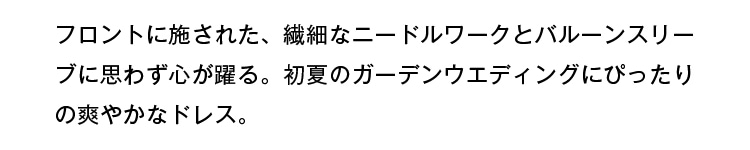 フロントに施された、繊細なニードルワークとバルーンスリーブに思わず心が躍る。初夏のガーデンウェディングにぴったりの爽やかなドレス。