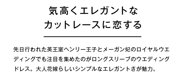 気高くエレガントなカットレースに恋する | 先日行われた英王室ヘンリー王子とメーガン妃のロイヤルウェディングでも注目を集めたのがロングスリーブのウェディングドレス。大人花嫁らしいシンプルなエレガントさが魅力。