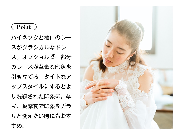 Point: ハイネックと袖口のレースがクラシカルなドレス。オフショルダー部分のレースが華奢な印象を引き立てる。タイトなアップスタイルにするとより洗練された印象に。挙式、披露宴で印象をガラリと変えたいときにもおすすめ。